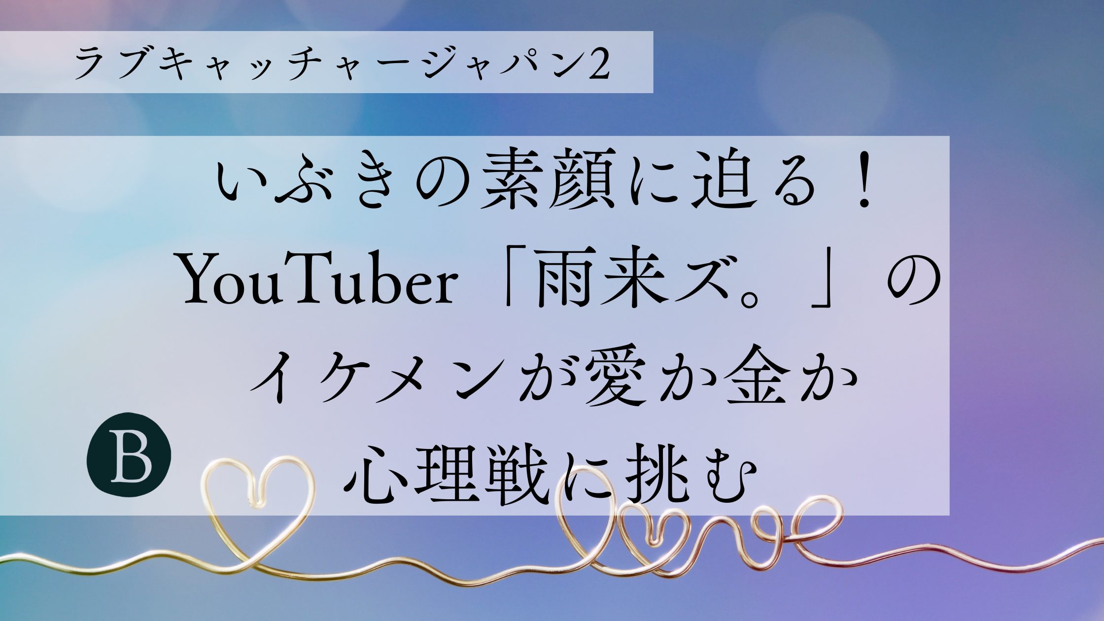 【ラブキャッチャージャパン2】いぶきの素顔に迫る！YouTuber「雨来ズ。」のイケメンが愛か金か心理戦に挑む